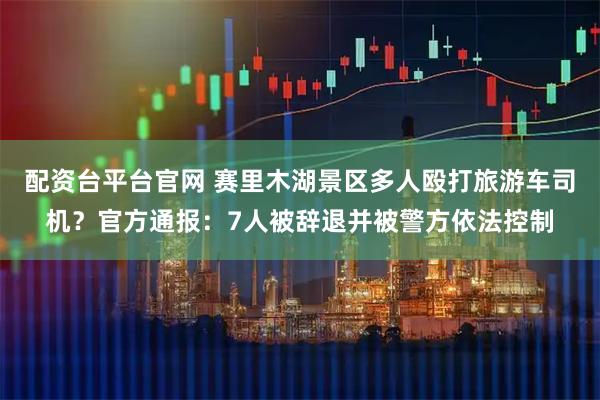 配资台平台官网 赛里木湖景区多人殴打旅游车司机？官方通报：7人被辞退并被警方依法控制