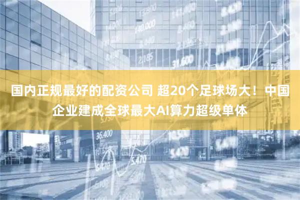 国内正规最好的配资公司 超20个足球场大！中国企业建成全球最大AI算力超级单体
