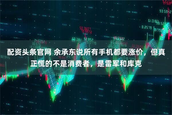 配资头条官网 余承东说所有手机都要涨价，但真正慌的不是消费者，是雷军和库克