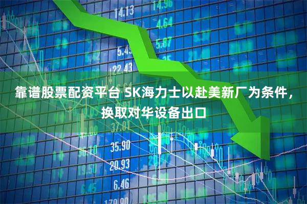 靠谱股票配资平台 SK海力士以赴美新厂为条件，换取对华设备出口
