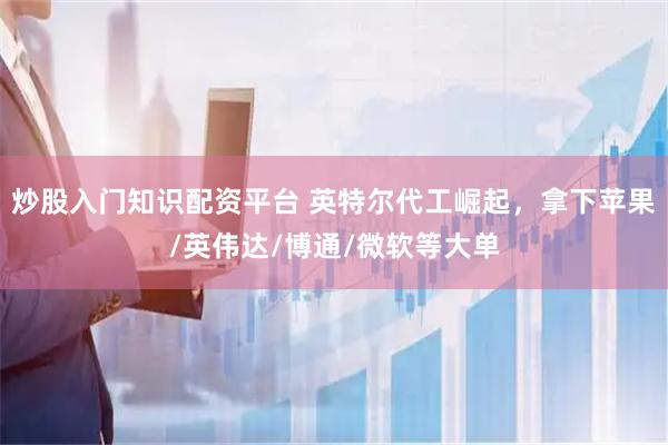 炒股入门知识配资平台 英特尔代工崛起，拿下苹果/英伟达/博通/微软等大单